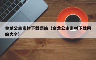 上饶金龙公主素材下载网站（金龙公主素材下载网站大全）