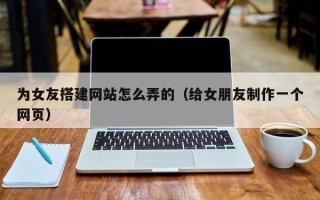 上饶为女友搭建网站怎么弄的（给女朋友制作一个网页）
