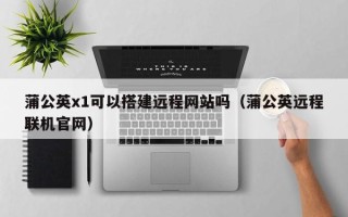 上饶蒲公英x1可以搭建远程网站吗（蒲公英远程联机官网）